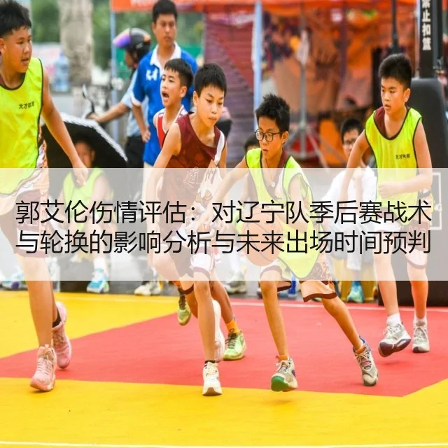 郭艾伦伤情评估：对辽宁队季后赛战术与轮换的影响分析与未来出场时间预判